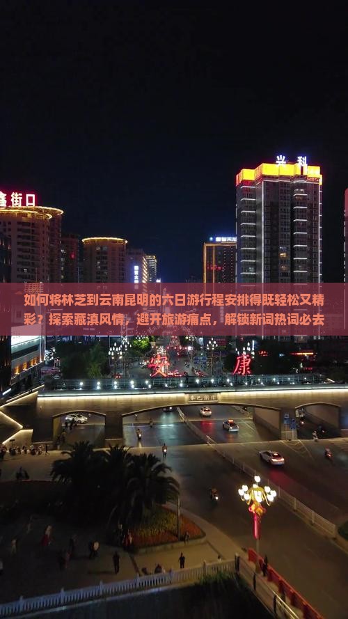 如何将林芝到云南昆明的六日游行程安排得既轻松又精彩？探索藏滇风情，避开旅游痛点，解锁新词热词必去景点！