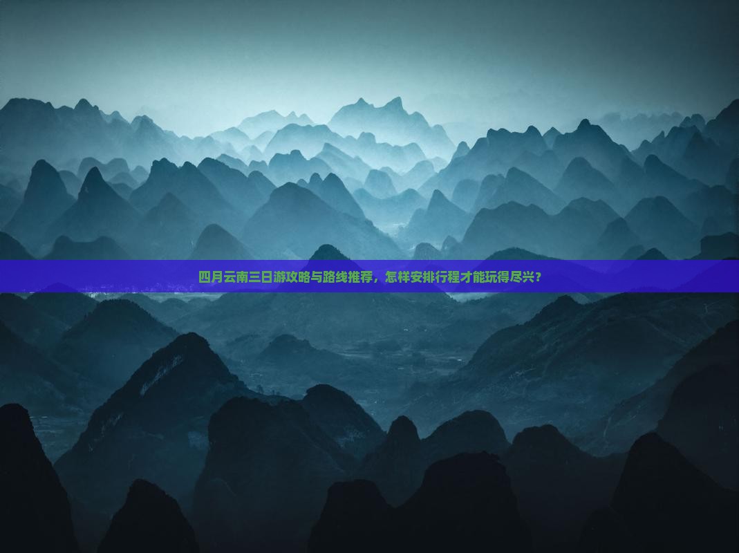 四月云南三日游攻略与路线推荐，怎样安排行程才能玩得尽兴？