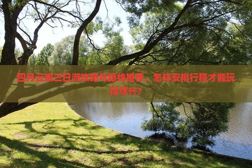 四月云南三日游攻略与路线推荐，怎样安排行程才能玩得尽兴？