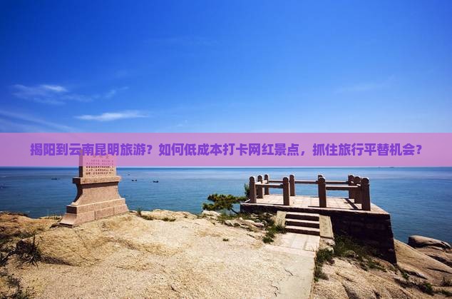 揭阳到云南昆明旅游？如何低成本打卡网红景点，抓住旅行平替机会？