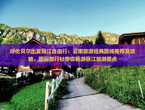 呼伦贝尔出发丽江自由行：云南旅游经典路线推荐及攻略，国际旅行社带你畅游丽江旅游景点