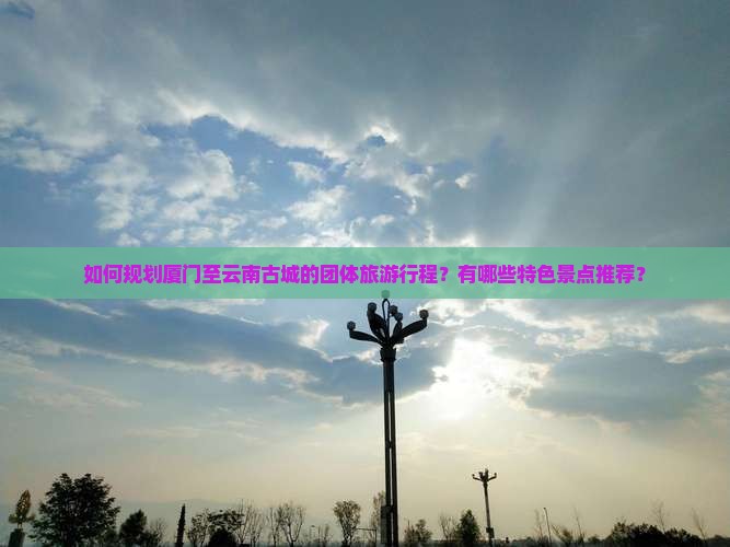 如何规划厦门至云南古城的团体旅游行程？有哪些特色景点推荐？