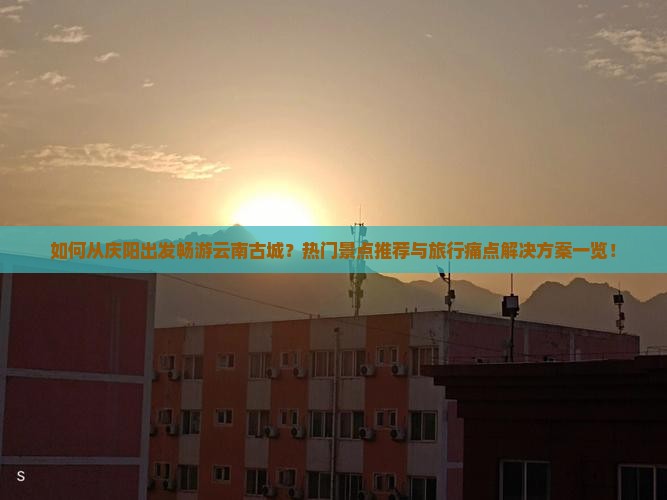 如何从庆阳出发畅游云南古城？热门景点推荐与旅行痛点解决方案一览！