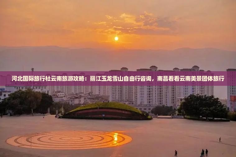 河北国际旅行社云南旅游攻略：丽江玉龙雪山自由行咨询，南昌看看云南美景团体旅行