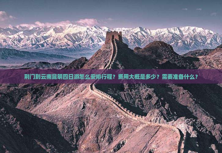 荆门到云南昆明四日游怎么安排行程？费用大概是多少？需要准备什么？