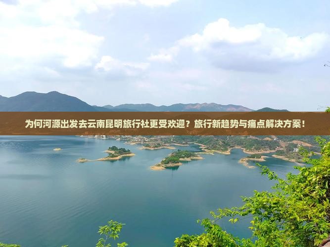 为何河源出发去云南昆明旅行社更受欢迎？旅行新趋势与痛点解决方案！