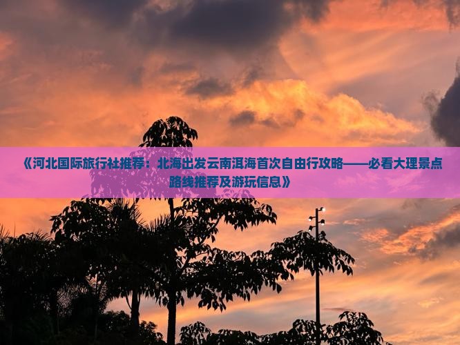 《河北国际旅行社推荐：北海出发云南洱海首次自由行攻略——必看大理景点路线推荐及游玩信息》