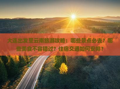 大连出发至云南旅游攻略：哪些景点必去？哪些美食不容错过？住宿交通如何安排？