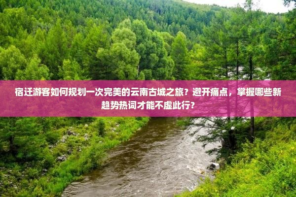 宿迁游客如何规划一次完美的云南古城之旅？避开痛点，掌握哪些新趋势热词才能不虚此行？