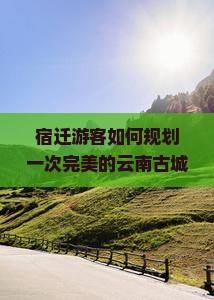 宿迁游客如何规划一次完美的云南古城之旅？避开痛点，掌握哪些新趋势热词才能不虚此行？