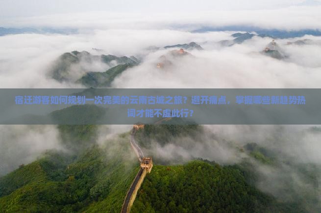 宿迁游客如何规划一次完美的云南古城之旅？避开痛点，掌握哪些新趋势热词才能不虚此行？