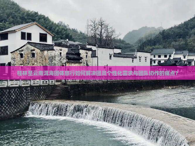 桂林至云南洱海团体旅行如何解决团员个性化需求与团队协作的痛点？