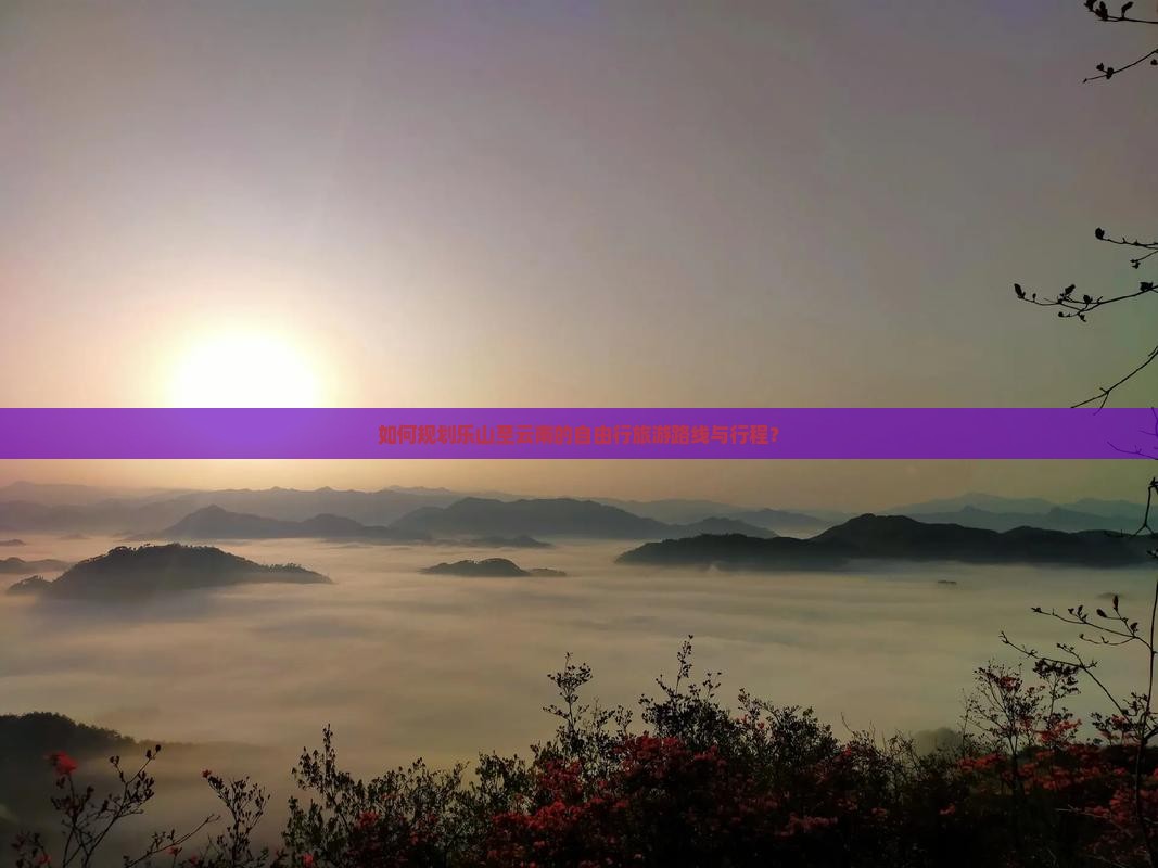 如何规划乐山至云南的自由行旅游路线与行程？