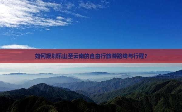 如何规划乐山至云南的自由行旅游路线与行程？