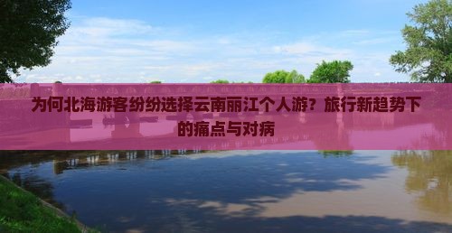 为何北海游客纷纷选择云南丽江个人游？旅行新趋势下的痛点与对病