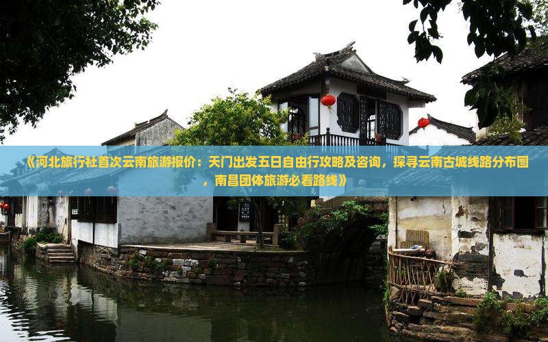 《河北旅行社首次云南旅游报价：天门出发五日自由行攻略及咨询，探寻云南古城线路分布图，南昌团体旅游必看路线》