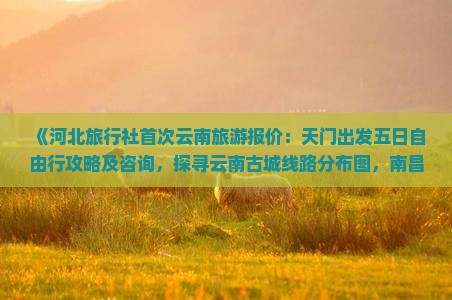 《河北旅行社首次云南旅游报价：天门出发五日自由行攻略及咨询，探寻云南古城线路分布图，南昌团体旅游必看路线》