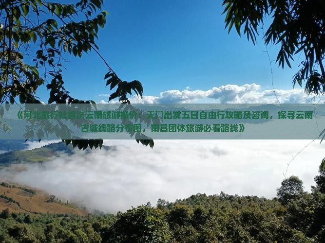 《河北旅行社首次云南旅游报价：天门出发五日自由行攻略及咨询，探寻云南古城线路分布图，南昌团体旅游必看路线》