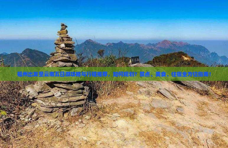 福州出发至云南五日游攻略与行程推荐，如何规划？景点、美食、住宿全方位指南！