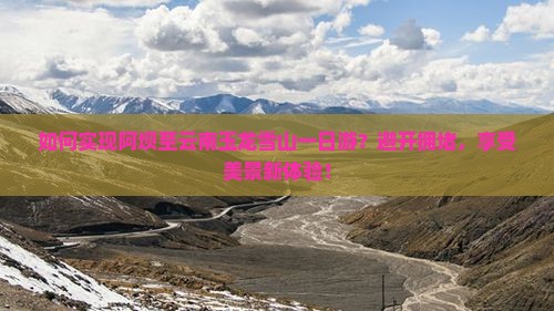 如何实现阿坝至云南玉龙雪山一日游？避开拥堵，享受美景新体验！