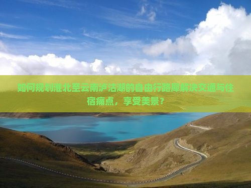 如何规划淮北至云南泸沽湖的自由行路犀解决交通与住宿痛点，享受美景？