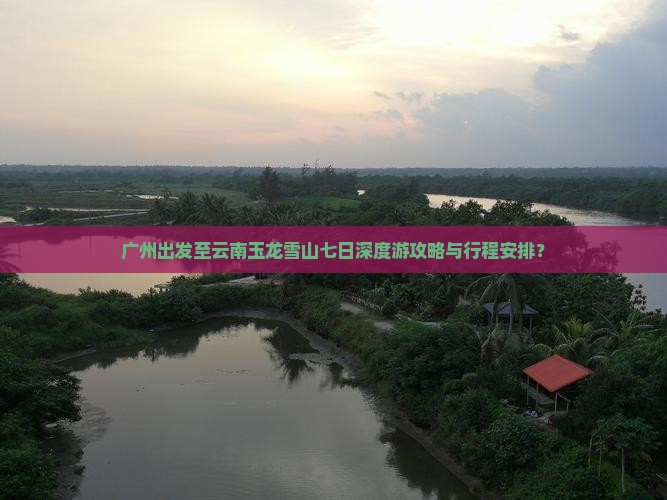 广州出发至云南玉龙雪山七日深度游攻略与行程安排？