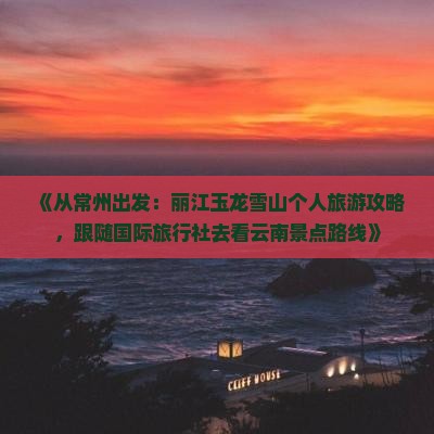 《从常州出发：丽江玉龙雪山个人旅游攻略，跟随国际旅行社去看云南景点路线》