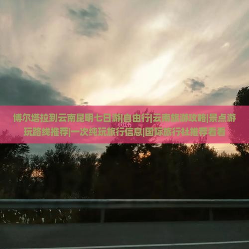 博尔塔拉到云南昆明七日游|自由行|云南旅游攻略|景点游玩路线推荐|一次纯玩旅行信息|国际旅行社推荐看看