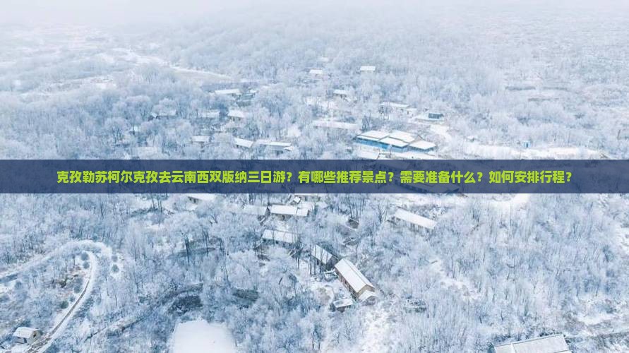 克孜勒苏柯尔克孜去云南西双版纳三日游？有哪些推荐景点？需要准备什么？如何安排行程？