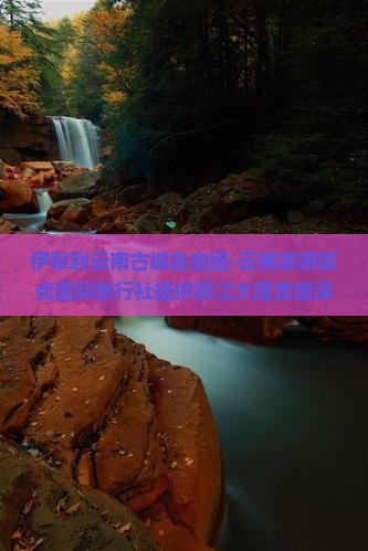 伊犁到云南古城自由团-云南旅游景点国际旅行社提供丽江大理青旅深度行程旅行攻略咨询多少钱看看