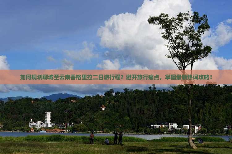如何规划聊城至云南香格里拉二日游行程？避开旅行痛点，掌握最新热词攻略！