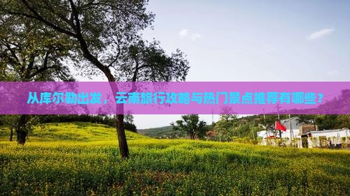 从库尔勒出发，云南旅行攻略与热门景点推荐有哪些？