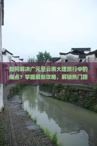 如何解决广元至云南大理旅行中的痛点？掌握最新攻略，解锁热门路线之谜！
