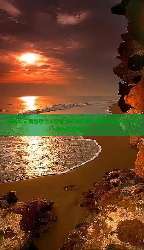 郴州到云南温泉个人游怎么安排行程？需要注意什么？费用大概是多少？
