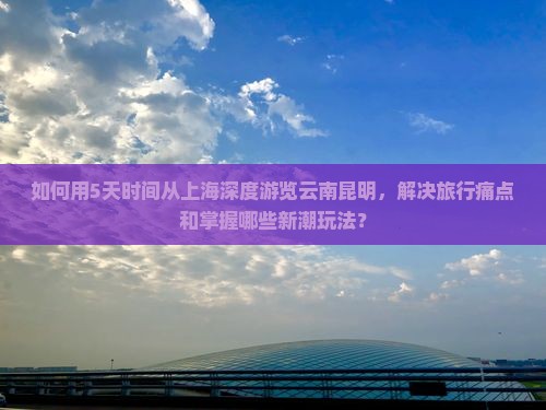 如何用5天时间从上海深度游览云南昆明，解决旅行痛点和掌握哪些新潮玩法？