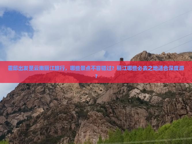 霍邱出发至云南丽江旅行，哪些景点不容错过？丽江哪些必去之地适合深度游？