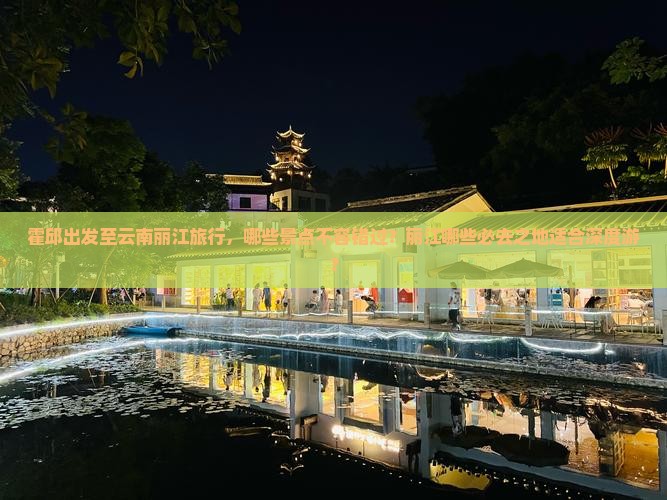霍邱出发至云南丽江旅行，哪些景点不容错过？丽江哪些必去之地适合深度游？