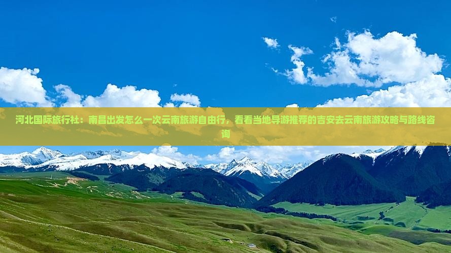 河北国际旅行社：南昌出发怎么一次云南旅游自由行，看看当地导游推荐的吉安去云南旅游攻略与路线咨询