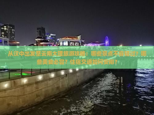 从汉中出发至云南大理旅游攻略：哪些景点不容错过？哪些美食必尝？住宿交通如何安排？