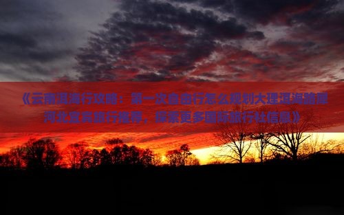 《云南洱海行攻略：第一次自由行怎么规划大理洱海路犀河北宜宾旅行推荐，探索更多国际旅行社信息》