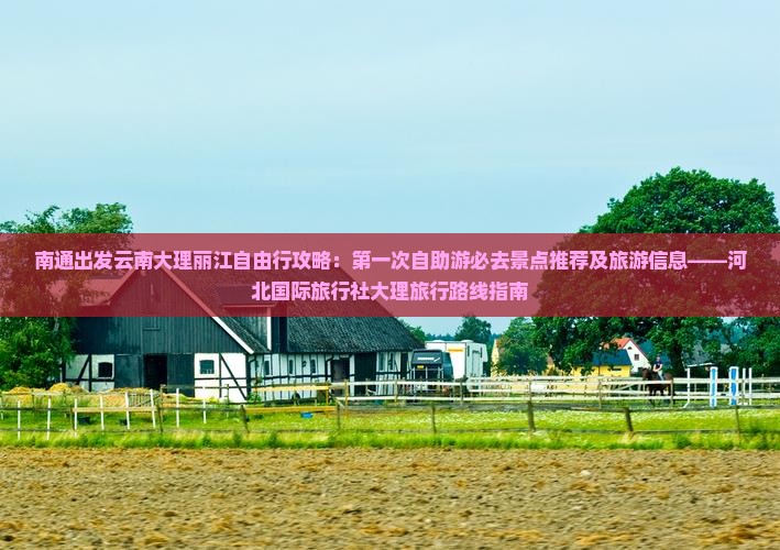 南通出发云南大理丽江自由行攻略：第一次自助游必去景点推荐及旅游信息——河北国际旅行社大理旅行路线指南