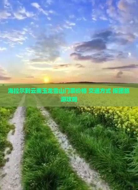海拉尔到云南玉龙雪山门票价格+交通方式+报团旅游攻略