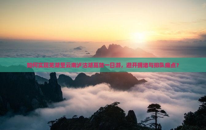 如何实现芜湖至云南泸沽湖高效一日游，避开拥堵与排队痛点？