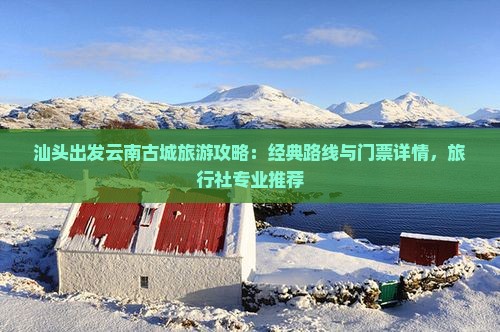 汕头出发云南古城旅游攻略：经典路线与门票详情，旅行社专业推荐