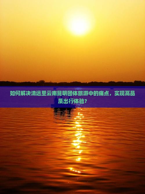 如何解决清远至云南昆明团体旅游中的痛点，实现高品质出行体验？