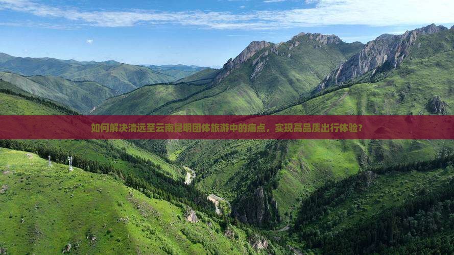 如何解决清远至云南昆明团体旅游中的痛点，实现高品质出行体验？
