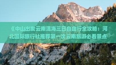 《中山出发云南洱海三日自由行全攻略：河北国际旅行社推荐第一次云南旅游必看景点推荐及注意事项》