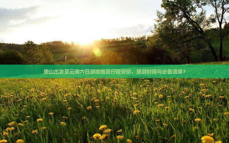 唐山出发至云南六日游攻略及行程安排，旅游时间与必备清单？