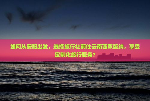 如何从安阳出发，选择旅行社前往云南西双版纳，享受定制化旅行服务？