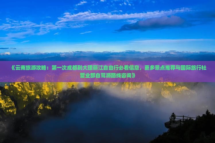 《云南旅游攻略：第一次成都到大理丽江自由行必看信息，更多景点推荐与国际旅行社营业部自驾游路线咨询》